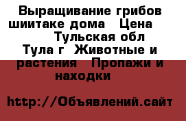 Выращивание грибов шиитаке дома › Цена ­ 1 850 - Тульская обл., Тула г. Животные и растения » Пропажи и находки   